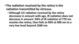 •The radiation received by the retina is the
radiation transmitted by vitreous.
•Although UV radiation received by the retina
decreases in amount with age, IR radiation does not
decrease in amount -94% of IR radiation of 770 nm
reaches the retina, then falls to 90% at 900 nm to a
very low level beyond 1500 nm.
 