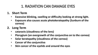 1. RADIATION CAN DAMAGE EYES
1. Short Term
• Excessive blinking, swelling or difficulty looking at strong light.
• Exposure also causes acute photokeratopathy (Sunburn of the
cornea)
2. Long Term
• cataracts (cloudiness of the lens)
• Pterygium (an overgrowth of the conjunctiva on to the cornea)
• Solar keratopathy (cloudiness of the cornea)
• Cancer of the conjunctiva
• Skin cancer of the eyelids and around the eyes
 