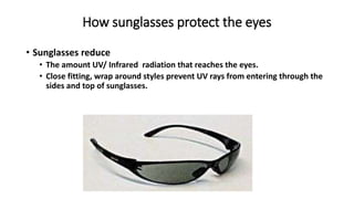 How sunglasses protect the eyes
• Sunglasses reduce
• The amount UV/ Infrared radiation that reaches the eyes.
• Close fitting, wrap around styles prevent UV rays from entering through the
sides and top of sunglasses.
 