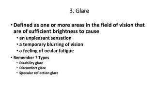 3. Glare
•Defined as one or more areas in the field of vision that
are of sufficient brightness to cause
• an unpleasant sensation
• a temporary blurring of vision
• a feeling of ocular fatigue
• Remember ? Types
• Disability glare
• Discomfort glare
• Specular reflection glare
 