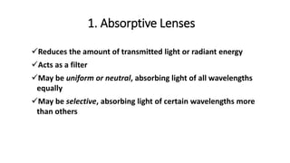 Reduces the amount of transmitted light or radiant energy
Acts as a filter
May be uniform or neutral, absorbing light of all wavelengths
equally
May be selective, absorbing light of certain wavelengths more
than others
1. Absorptive Lenses
 