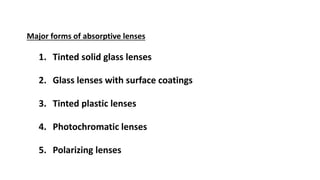 Major forms of absorptive lenses
1. Tinted solid glass lenses
2. Glass lenses with surface coatings
3. Tinted plastic lenses
4. Photochromatic lenses
5. Polarizing lenses
 