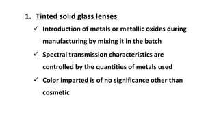 1. Tinted solid glass lenses
 Introduction of metals or metallic oxides during
manufacturing by mixing it in the batch
 Spectral transmission characteristics are
controlled by the quantities of metals used
 Color imparted is of no significance other than
cosmetic
 