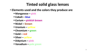 34
Tinted solid glass lenses
• Elements used and the colors they produce are
 Manganese – pink
 Cobalt – blue
 Cerium – pinkish brown
 Nickel – brown
 Uranium – yellow
 Chromium – green
 Gold – red
 Silver – yellow
 Didynium – pink
 Vanadium – pale green
 