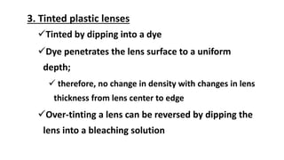 3. Tinted plastic lenses
Tinted by dipping into a dye
Dye penetrates the lens surface to a uniform
depth;
 therefore, no change in density with changes in lens
thickness from lens center to edge
Over-tinting a lens can be reversed by dipping the
lens into a bleaching solution
 