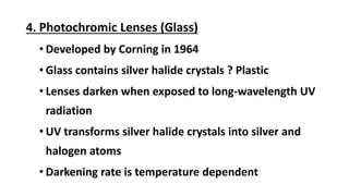 4. Photochromic Lenses (Glass)
• Developed by Corning in 1964
• Glass contains silver halide crystals ? Plastic
• Lenses darken when exposed to long-wavelength UV
radiation
• UV transforms silver halide crystals into silver and
halogen atoms
• Darkening rate is temperature dependent
 