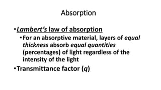 Absorption
•Lambert’s law of absorption
•For an absorptive material, layers of equal
thickness absorb equal quantities
(percentages) of light regardless of the
intensity of the light
•Transmittance factor (q)
 