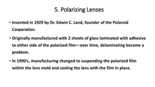 5. Polarizing Lenses
• Invented in 1929 by Dr. Edwin C. Land, founder of the Polaroid
Corporation.
• Originally manufactured with 2 sheets of glass laminated with adhesive
to either side of the polarized film—over time, delaminating became a
problem.
• In 1990’s, manufacturing changed to suspending the polarized film
within the lens mold and casting the lens with the film in place.
 