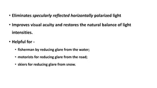 • Eliminates specularly reflected horizontally polarized light
• Improves visual acuity and restores the natural balance of light
intensities.
• Helpful for -
• fisherman by reducing glare from the water;
• motorists for reducing glare from the road;
• skiers for reducing glare from snow.
 