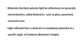 • Materials that best polarize light by reflectance are generally
nonconductors, called dielectrics: such as glass, pavement,
sand and snow.
• Light reflected from a dielectric is completely polarized at a
specific angle of incidence (Brewster’s Angle).
 