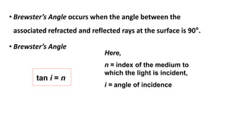 • Brewster’s Angle occurs when the angle between the
associated refracted and reflected rays at the surface is 90°.
• Brewster’s Angle
tan i = n
Here,
n = index of the medium to
which the light is incident,
i = angle of incidence
 