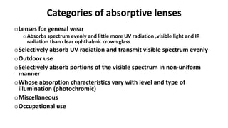 Categories of absorptive lenses
oLenses for general wear
oAbsorbs spectrum evenly and little more UV radiation ,visible light and IR
radiation than clear ophthalmic crown glass
oSelectively absorb UV radiation and transmit visible spectrum evenly
oOutdoor use
oSelectively absorb portions of the visible spectrum in non-uniform
manner
oWhose absorption characteristics vary with level and type of
illumination (photochromic)
oMiscellaneous
oOccupational use
 
