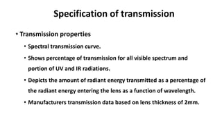 Specification of transmission
• Transmission properties
• Spectral transmission curve.
• Shows percentage of transmission for all visible spectrum and
portion of UV and IR radiations.
• Depicts the amount of radiant energy transmitted as a percentage of
the radiant energy entering the lens as a function of wavelength.
• Manufacturers transmission data based on lens thickness of 2mm.
 