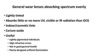 General wear lenses absorbing spectrum evenly
• Lightly tinted
• Absorbs little or no more UV, visible or IR radiation than OCG
• Indoor/cosmetic tints
• Cerium oxide
• Useful
• Lightly pigmented individuals
• High refractive errors
• Not in good general health
• Poorly designed artificial illumination
 