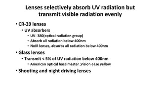 Lenses selectively absorb UV radiation but
transmit visible radiation evenly
• CR-39 lenses
• UV absorbers
• UV- 380(optical radiation group)
• Absorb all radiation below 400nm
• NoIR lenses, absorbs all radiation below 400nm
• Glass lenses
• Transmit < 5% of UV radiation below 400nm
• American optical hazelmaster ,Vision ease yellow
• Shooting and night driving lenses
 