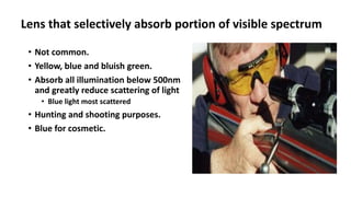 Lens that selectively absorb portion of visible spectrum
• Not common.
• Yellow, blue and bluish green.
• Absorb all illumination below 500nm
and greatly reduce scattering of light
• Blue light most scattered
• Hunting and shooting purposes.
• Blue for cosmetic.
 