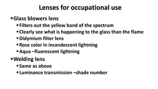 Lenses for occupational use
Glass blowers lens
Filters out the yellow band of the spectrum
Clearly see what is happening to the glass than the flame
Didymium filter lens
Rose color in incandescent lightning
Aqua –fluorescent lightning
Welding lens
Same as above
Luminance transmission –shade number
 