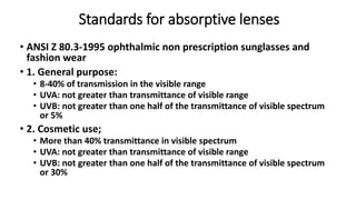 Standards for absorptive lenses
• ANSI Z 80.3-1995 ophthalmic non prescription sunglasses and
fashion wear
• 1. General purpose:
• 8-40% of transmission in the visible range
• UVA: not greater than transmittance of visible range
• UVB: not greater than one half of the transmittance of visible spectrum
or 5%
• 2. Cosmetic use;
• More than 40% transmittance in visible spectrum
• UVA: not greater than transmittance of visible range
• UVB: not greater than one half of the transmittance of visible spectrum
or 30%
 