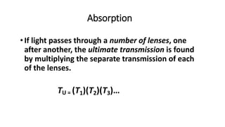 • If light passes through a number of lenses, one
after another, the ultimate transmission is found
by multiplying the separate transmission of each
of the lenses.
TU = (T1)(T2)(T3)…
Absorption
 