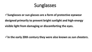 Sunglasses
Sunglasses or sun glasses are a form of protective eyewear
designed primarily to prevent bright sunlight and high-energy
visible light from damaging or discomforting the eyes.
In the early 20th century they were also known as sun cheaters.
 