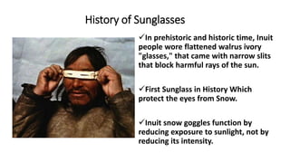 History of Sunglasses
In prehistoric and historic time, Inuit
people wore flattened walrus ivory
"glasses," that came with narrow slits
that block harmful rays of the sun.
First Sunglass in History Which
protect the eyes from Snow.
Inuit snow goggles function by
reducing exposure to sunlight, not by
reducing its intensity.
 