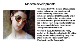 Modern developments
In the early 1900s, the use of sunglasses
started to become more widespread,
especially among movie stars. It is
commonly believed that this was to avoid
recognition by fans, but an alternative
reason sometimes given is that they often
had red eyes from the powerful arc lamps
that were needed due to the extremely
slow speed film stocks used
Foster in 1929. Foster found a ready
market on the beaches of Atlantic City, New
Jersey, where he began selling sunglasses
under the name Foster Grant from a
Woolworth on the Boardwalk
 