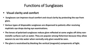  Visual clarity and comfort
 Sunglasses can improve visual comfort and visual clarity by protecting the eye from
glare.
 Various types of disposable sunglasses are dispensed to patients after receiving
mydriatic eye drops during eye examinations.
 The lenses of polarized sunglasses reduce glare reflected at some angles off shiny non-
metallic surfaces such as water. They are popular among fishermen because they allow
wearers to see into water when normally only glare would be seen.
 The glare is neutralized by blocking the vertical (magnetic) components of light.
Functions of Sunglasses
 
