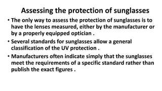 Assessing the protection of sunglasses
• The only way to assess the protection of sunglasses is to
have the lenses measured, either by the manufacturer or
by a properly equipped optician .
• Several standards for sunglasses allow a general
classification of the UV protection .
• Manufacturers often indicate simply that the sunglasses
meet the requirements of a specific standard rather than
publish the exact figures .
 
