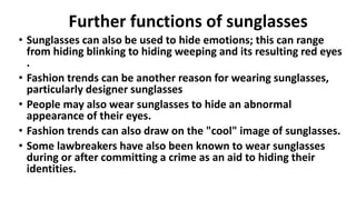Further functions of sunglasses
• Sunglasses can also be used to hide emotions; this can range
from hiding blinking to hiding weeping and its resulting red eyes
.
• Fashion trends can be another reason for wearing sunglasses,
particularly designer sunglasses
• People may also wear sunglasses to hide an abnormal
appearance of their eyes.
• Fashion trends can also draw on the "cool" image of sunglasses.
• Some lawbreakers have also been known to wear sunglasses
during or after committing a crime as an aid to hiding their
identities.
 