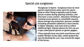 Special use sunglasses
Sunglasses in Sports - Sunglasses have to meet
special requirements when worn for sports .
Strap or other fixing is typically used to keep
glasses in place during sporting activities, and
they have a nose cushion . Mountain climbing or
traveling across glaciers or snowfields requires
above-average eye protection, because sunlight
(including ultraviolet radiation) is more intense
in higher altitudes, and snow and ice reflect
additional light. Popular glasses for this use are
a type called glacier glasses or glacier goggles.
They typically have very dark round lenses and
leather blinders at the sides, which protect the
eyes by blocking the sun's rays around the edges
of the lenses.
 