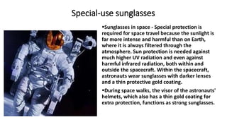 Special-use sunglasses
Sunglasses in space - Special protection is
required for space travel because the sunlight is
far more intense and harmful than on Earth,
where it is always filtered through the
atmosphere. Sun protection is needed against
much higher UV radiation and even against
harmful infrared radiation, both within and
outside the spacecraft. Within the spacecraft,
astronauts wear sunglasses with darker lenses
and a thin protective gold coating.
During space walks, the visor of the astronauts'
helmets, which also has a thin gold coating for
extra protection, functions as strong sunglasses.
 
