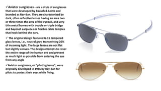 Aviator sunglasses - are a style of sunglasses
that were developed by Bausch & Lomb and
branded as Ray-Ban. They are characterized by
dark, often reflective lenses having an area two
or three times the area of the eyeball, and very
thin metal frames with double or triple bridge
and bayonet earpieces or flexible cable temples
that hook behind the ears.
 The original design featured G-15 tempered
glass lenses, i.e., neutral gray, transmitting 20%
of incoming light. The large lenses are not flat
but slightly convex. The design attempts to cover
the entire range of the human eye and prevent
as much light as possible from entering the eye
from any angle
Aviator sunglasses, or "pilot's glasses", were
originally developed in 1936 by Ray-Ban for
pilots to protect their eyes while flying.
 