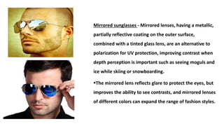 Mirrored sunglasses - Mirrored lenses, having a metallic,
partially reflective coating on the outer surface,
combined with a tinted glass lens, are an alternative to
polarization for UV protection, improving contrast when
depth perception is important such as seeing moguls and
ice while skiing or snowboarding.
The mirrored lens reflects glare to protect the eyes, but
improves the ability to see contrasts, and mirrored lenses
of different colors can expand the range of fashion styles.
 