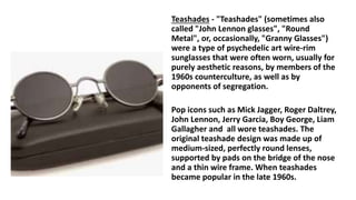Teashades - "Teashades" (sometimes also
called "John Lennon glasses", "Round
Metal", or, occasionally, "Granny Glasses")
were a type of psychedelic art wire-rim
sunglasses that were often worn, usually for
purely aesthetic reasons, by members of the
1960s counterculture, as well as by
opponents of segregation.
Pop icons such as Mick Jagger, Roger Daltrey,
John Lennon, Jerry Garcia, Boy George, Liam
Gallagher and all wore teashades. The
original teashade design was made up of
medium-sized, perfectly round lenses,
supported by pads on the bridge of the nose
and a thin wire frame. When teashades
became popular in the late 1960s.
 