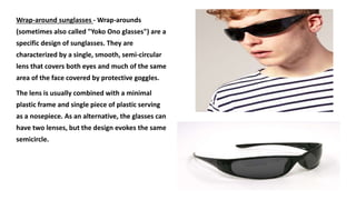 Wrap-around sunglasses - Wrap-arounds
(sometimes also called "Yoko Ono glasses") are a
specific design of sunglasses. They are
characterized by a single, smooth, semi-circular
lens that covers both eyes and much of the same
area of the face covered by protective goggles.
The lens is usually combined with a minimal
plastic frame and single piece of plastic serving
as a nosepiece. As an alternative, the glasses can
have two lenses, but the design evokes the same
semicircle.
 