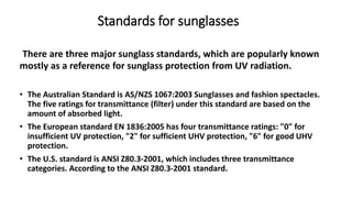 There are three major sunglass standards, which are popularly known
mostly as a reference for sunglass protection from UV radiation.
• The Australian Standard is AS/NZS 1067:2003 Sunglasses and fashion spectacles.
The five ratings for transmittance (filter) under this standard are based on the
amount of absorbed light.
• The European standard EN 1836:2005 has four transmittance ratings: "0" for
insufficient UV protection, "2" for sufficient UHV protection, "6" for good UHV
protection.
• The U.S. standard is ANSI Z80.3-2001, which includes three transmittance
categories. According to the ANSI Z80.3-2001 standard.
Standards for sunglasses
 