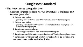 Sunglasses Standard
• The new Lenses categories are:
• Australia sunglass standard AS/NZS 1067:2003: 'Sunglasses and
Fashion Spectacles'
• 0 Fashion spectacles:
• providing some protection from UV radiation but no reduction in sun glare.
• 1 Fashion spectacles:
• providing protection from UV radiation and limited reduction of sun glare – not
suitable for driving at night.
• 2 Sunglasses for general use:
• providing good protection from UV radiation and sun glare.
• 3 Sunglasses providing extra protection from UV radiation and sun glare.
• 4 Sunglasses providing a high level of protection from UV radiation and
sun glare – must not be used when driving.
 