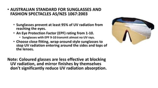 • AUSTRALIAN STANDARD FOR SUNGLASSES AND
FASHION SPECTACLES AS/NZS 1067:2003
• Sunglasses prevent at least 95% of UV radiation from
reaching the eyes.
• An Eye Protection Factor (EPF) rating from 1-10.
• Sunglasses with EPF 9-10 transmit almost no UV rays.
• Choose close fitting, wrap-around style sunglasses to
stop UV radiation entering around the sides and tops of
the lenses.
Note: Coloured glasses are less effective at blocking
UV radiation, and mirror finishes by themselves
don't significantly reduce UV radiation absorption.
 