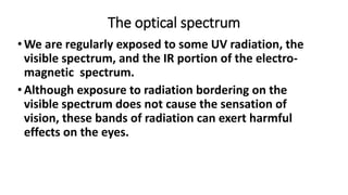 The optical spectrum
•We are regularly exposed to some UV radiation, the
visible spectrum, and the IR portion of the electro-
magnetic spectrum.
•Although exposure to radiation bordering on the
visible spectrum does not cause the sensation of
vision, these bands of radiation can exert harmful
effects on the eyes.
 