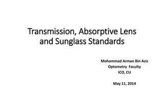 Transmission, Absorptive Lens
and Sunglass Standards
Mohammad Arman Bin Aziz
Optometry Faculty
ICO, CU
May 11, 2014
 