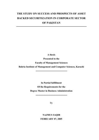 THE STUDY ON SUCCESS AND PROSPECTS OF ASSET
BACKED SECURITIZATION IN CORPORATE SECTOR
OF PAKISTAN
A thesis
Presented to the
Faculty of Management Sciences
Bahria Institute of Management and Computer Sciences, Karachi
In Partial fulfillment
Of the Requirements for the
Degree Master in Business Administration
By
NAJMUS SAQIB
FEBRUARY 07, 2005
 