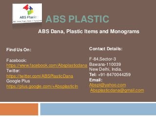 ABS PLASTIC 
ABS Dana, Plastic Items and Monograms 
Contact Details: 
F-84,Sector-3 
Bawana-110039 
New Delhi, India. 
Tel: +91-8470044259 
Email: 
Abspl@yahoo.com 
Absplasticdana@gmail.com 
Find Us On: 
Facebook: 
https://www.facebook.com/Absplasticdana 
Twitter: 
https://twitter.com/ABSPlasticDana 
Google Plus 
https://plus.google.com/+AbsplasticIn 
 