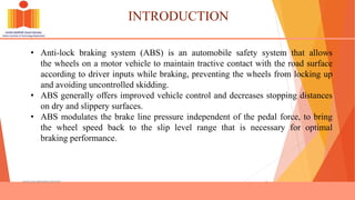 INTRODUCTION
ANTILOCK BRAKING SYSTEM 1
• Anti-lock braking system (ABS) is an automobile safety system that allows
the wheels on a motor vehicle to maintain tractive contact with the road surface
according to driver inputs while braking, preventing the wheels from locking up
and avoiding uncontrolled skidding.
• ABS generally offers improved vehicle control and decreases stopping distances
on dry and slippery surfaces.
• ABS modulates the brake line pressure independent of the pedal force, to bring
the wheel speed back to the slip level range that is necessary for optimal
braking performance.
 