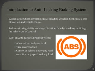 3
Wheel lockup during braking causes skidding which in turn cause a loss
of traction and vehicle control.
Reduces steering ability to change direction, thereby resulting in sliding
the vehicle out of control.
With an Anti-Locking Braking System ;
Allows driver to brake hard
Take evasive action
Control of vehicle under any road
condition, any speed and any load
Introduction to Anti- Locking Braking System
 