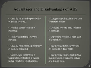 8
Advantages and Disadvantages of ABS
• Greatly reduce the possibility
of brake lock up.
• Provide better chance of
steering.
• Highly adaptable to every
surface.
• Greatly reduces the possibility
of vehicle skidding.
• Completely Electronic &
Computer controlled & hence
faster reactions to situations.
• Longer stopping distances due
to system errors.
• Delicate system, easy to harm
& damage.
• Expensive repairs & high cost
of operation.
• Requires complete overhaul
on damage of few parts.
• Requires regular check ups &
maintenance of sensors, valves
and brake fluid.
 