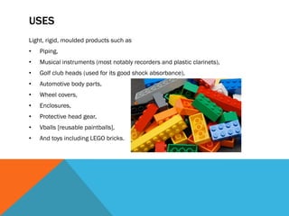 USES
Light, rigid, moulded products such as
• Piping,
• Musical instruments (most notably recorders and plastic clarinets),
• Golf club heads (used for its good shock absorbance),
• Automotive body parts,
• Wheel covers,
• Enclosures,
• Protective head gear,
• Vballs [reusable paintballs],
• And toys including LEGO bricks.
 