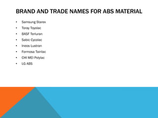 BRAND AND TRADE NAMES FOR ABS MATERIAL
• Samsung Starex
• Toray Toyolac
• BASF Terluran
• Sabic Cycolac
• Ineos Lustran
• Formosa Tairilac
• CHI MEI Polylac
• LG ABS
 