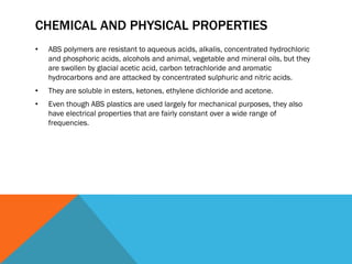 CHEMICAL AND PHYSICAL PROPERTIES
• ABS polymers are resistant to aqueous acids, alkalis, concentrated hydrochloric
and phosphoric acids, alcohols and animal, vegetable and mineral oils, but they
are swollen by glacial acetic acid, carbon tetrachloride and aromatic
hydrocarbons and are attacked by concentrated sulphuric and nitric acids.
• They are soluble in esters, ketones, ethylene dichloride and acetone.
• Even though ABS plastics are used largely for mechanical purposes, they also
have electrical properties that are fairly constant over a wide range of
frequencies.
 