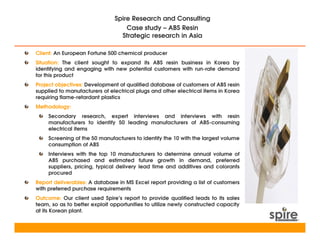 Spire Research and Consulting
                                   Case study – ABS Resin
                                 Strategic research in Asia

Client: An European Fortune 500 chemical producer
Situation: The client sought to expand its ABS resin business in Korea by
identifying and engaging with new potential customers with run-rate demand
for this product
Project objectives: Development of qualified database of customers of ABS resin
supplied to manufacturers of electrical plugs and other electrical items in Korea
requiring flame-retardant plastics
Methodology:
     Secondary research, expert interviews and interviews with resin
     manufacturers to identify 50 leading manufacturers of ABS-consuming
     electrical items
     Screening of the 50 manufacturers to identify the 10 with the largest volume
     consumption of ABS
     Interviews with the top 10 manufacturers to determine annual volume of
     ABS purchased and estimated future growth in demand, preferred
     suppliers, pricing, typical delivery lead time and additives and colorants
     procured
Report deliverables: A database in MS Excel report providing a list of customers
with preferred purchase requirements
Outcome: Our client used Spire’s report to provide qualified leads to its sales
team, so as to better exploit opportunities to utilize newly constructed capacity
at its Korean plant.
 