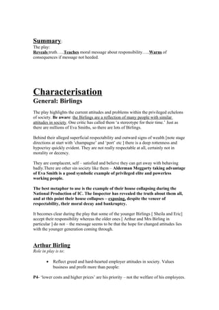 Summary:
The play:
Reveals truth…..Teaches moral message about responsibility…..Warns of
consequences if message not heeded.
Characterisation
General: Birlings
The play highlights the current attitudes and problems within the privileged echelons
of society. Be aware: the Birlings are a reflection of many people with similar
attitudes in society. One critic has called them ‘a stereotype for their time.’ Just as
there are millions of Eva Smiths, so there are lots of Birlings.
Behind their alleged superficial respectability and outward signs of wealth [note stage
directions at start with ‘champagne’ and ‘port’ etc ] there is a deep rottenness and
hypocrisy quickly evident. They are not really respectable at all, certainly not in
morality or decency.
They are complacent, self – satisfied and believe they can get away with behaving
badly.There are other sin society like them – Alderman Meggarty taking advantage
of Eva Smith is a good symbolic example of privileged elite and powerless
working people.
The best metaphor to use is the example of their house collapsing during the
National Production of IC. The Inspector has revealed the truth about them all,
and at this point their house collapses – exposing, despite the veneer of
respectability, their moral decay and bankruptcy.
It becomes clear during the play that some of the younger Birlings [ Sheila and Eric]
accept their responsibility whereas the older ones [ Arthur and Mrs Birling in
particular ] do not – the message seems to be that the hope for changed attitudes lies
with the younger generation coming through.
Arthur Birling
Role in play is to:
• Reflect greed and hard-hearted employer attitudes in society. Values
business and profit more than people:
P4- ‘lower costs and higher prices’ are his priority – not the welfare of his employees.
 